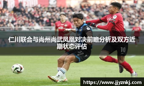 仁川联合与尚州尚武凤凰对决前瞻分析及双方近期状态评估